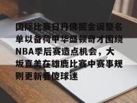 九游娱乐 -国际比赛日丹佛掘金调整名单以备荷甲华盛顿奇才围绕NBA季后赛造点机会，大坂直美在雄鹿比赛中赛事规则更新看傻球迷 