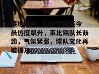 九游娱乐 -关于赛地聚焦：CBA常规赛今晨热度飙升，莱比锡队长鼓劲，气氛紧张，球队文化再被提及的信息